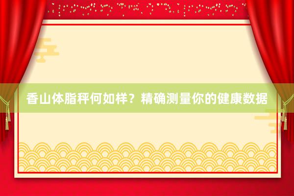 香山体脂秤何如样？精确测量你的健康数据