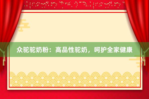 众驼驼奶粉：高品性驼奶，呵护全家健康